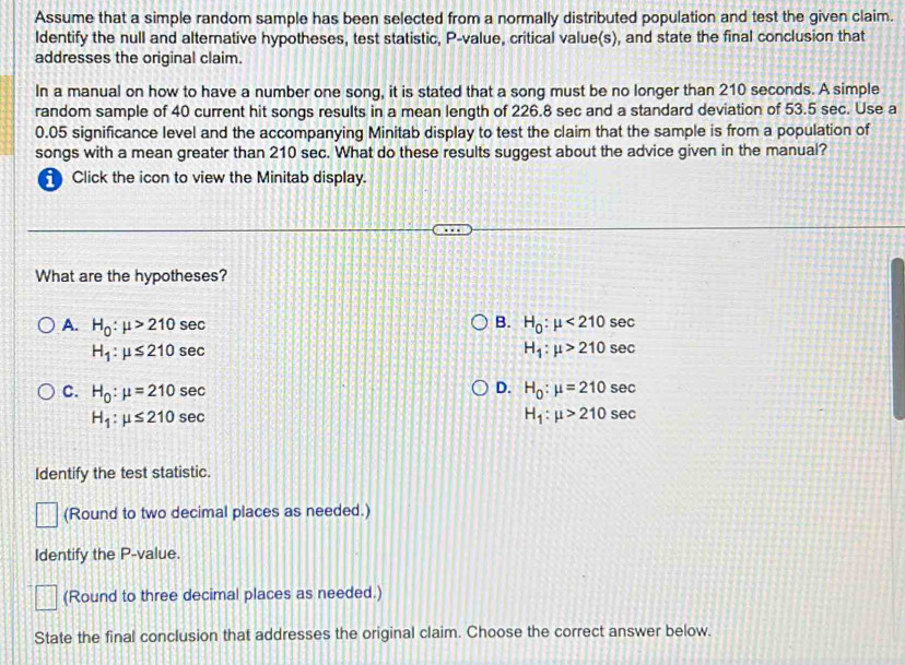 Assume that a simple random sample has been selected from a normally distributed population and test the given claim.
ldentify the null and alternative hypotheses, test statistic, P -value, critical value(s), and state the final conclusion that
addresses the original claim.
In a manual on how to have a number one song, it is stated that a song must be no longer than 210 seconds. A simple
random sample of 40 current hit songs results in a mean length of 226.8 sec and a standard deviation of 53.5 sec. Use a
0.05 significance level and the accompanying Minitab display to test the claim that the sample is from a population of
songs with a mean greater than 210 sec. What do these results suggest about the advice given in the manual?
Click the icon to view the Minitab display.
What are the hypotheses?
A. H_0:mu >210se C B. H_0:mu <210sec
H_1:mu ≤ 210sec
H_1:mu >210sec
D.
C. H_0:mu =210sec H_0:mu =210sec
H_1:mu ≤ 210sec
H_1:mu >210sec
Identify the test statistic.
(Round to two decimal places as needed.)
Identify the P -value.
(Round to three decimal places as needed.)
State the final conclusion that addresses the original claim. Choose the correct answer below.