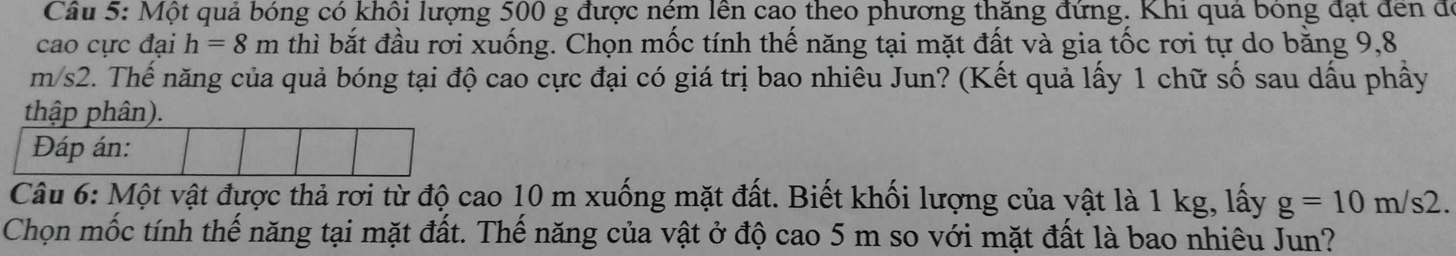 Một quả bóng có khôi lượng 500 g được ném lên cao theo phương thăng đứng. Khi quả bóng đạt đến để 
cao cực đại h=8m thì bắt đầu rơi xuống. Chọn mốc tính thế năng tại mặt đất và gia tốc rơi tự do bằng 9,8
m/s2. Thế năng của quả bóng tại độ cao cực đại có giá trị bao nhiêu Jun? (Kết quả lấy 1 chữ số sau dầu phây 
thập phân). 
Đáp án: 
Câu 6: Một vật được thả rơi từ độ cao 10 m xuống mặt đất. Biết khối lượng của vật là 1 kg, lấy g=10m/s2. 
Chọn mốc tính thế năng tại mặt đất. Thế năng của vật ở độ cao 5 m so với mặt đất là bao nhiêu Jun?