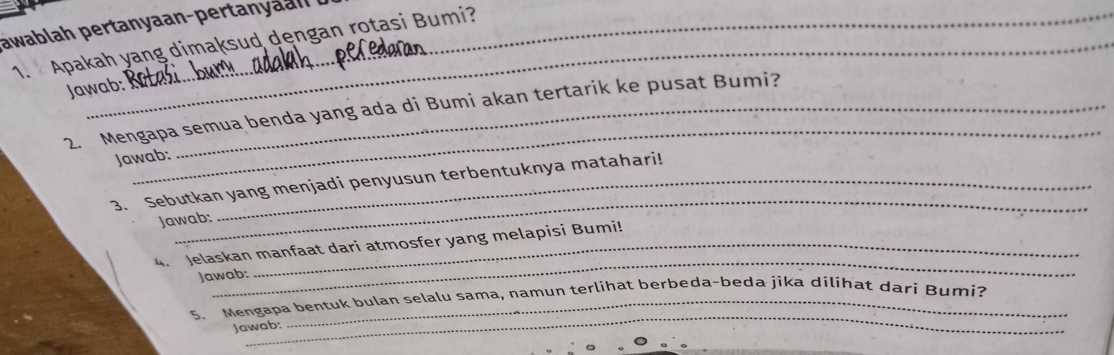 awablah pertanyaan-pertanyan 
1. Apakah yang dimaksud dęngan rotasi Bumi? 
Jawab: 
_ 
2. Mengapa semua benda yang ada di Bumi akan tertarik ke pusat Bumi? 
Jawab: 
_ 
3. Sebutkan yang menjadi penyusun terbentuknya matahari! 
Jawab: 
_ 
4. Jelaskan manfaat dari atmosfer yang melapisi Bumi! 
Jawab: 
_ 
5. Mengapa bentuk bulan selalu sama, namun terlihat berbeda-beda jika dilihat dari Bumi? 
Jawab: 
_