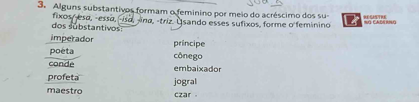 Alguns substantivos formam o feminino por meio do acréscimo dos su- REGISTRE
fixos(-esa, -essa, -isa, -ina, -triz. Usando esses sufixos, forme o feminino NO CADERNO
dos substantivos:
imperador
príncipe
poeta cônego
conde embaixador
profeta jogral
maestro czar .