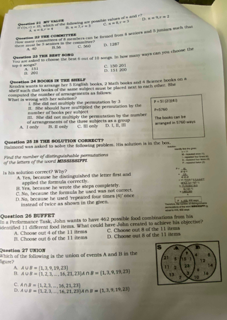 5, which of the following are possible values of n and r?
C(n,r)=35 n=6,r=4 B. n=7,r=3 n=8,r=3 D. n=9,r=2
Question 21 MY VALUE
A.
How many committees of 8 members can be formed from 8 seniors and 5 juniors such that
Question 22 THE COMMITTEE
there must be 5 seniors in the committee?
A. 40 B.56 C. 560 D. 1287
You are asked to choose the best 6 out of 10 songs. In how many ways can you choose the
Question 23 THE BEST SONG
top 6 songs?
A. 151 C. 150 201
B. 201 D. 151 200
Question 24 BOOKS IN THE SHELF
Kendra wants to arrange her 5 English books, 2 Math books and 4 Science books on a
shelf such that books of the same subject must be placed next to each other. She
computed the number of arrangements as follows:
What is wrong with her solution?
I. She did not multiply the permutation by 3
P=5!(2!)(4!)
II. She should have multiplied the permutation by the
P=5760
number of books per subject
III. She did not multiply the permutation by the number
of arrangements of the three subjects as a group The books can be
A. I only B. II only C. III only D. I, II, III arranged in 5760 ways
Question 25 IS THE SOLUTION CORRECT?
Balmond was asked to solve the following problem. His solution is in the box. Bolution
idenniy first the given
a=11
Find the number of distinguishable permutations
of the letters of the word MISSISSIPPI. M - repeated once (1) 1 - repeated four times (4)
- repeated taun (2) B - repeaned four times (4)
ls his solution correct? Why? P=  n!/p!q! 
A. Yes, because he distinguished the letter first and
 11/422 
applied the formula correctly.
=11.10.98.705.4.81
B. Yes, because he wrote the steps completely. 60011200
=11.128* 7.65
C. No, because the formula he used was not correct.
(2.1)(2.1)
=L603,200
D. No, because he used 'repeated four times (4)' once
instead of twice as shown in the given. P n 4 15, 800 ways
Therofore, the number of distingusnat o
permutations of the wor MISSSSP is
Question 26 BUFFET extual to 418, 800 ways
In a Performance Task, John wants to have 462 possible food combinations from his
identified 11 different food items. What could have John created to achieve his objective?
A. Choose out 4 of the 11 items C. Choose out 8 of the 11 items
B. Choose out 6 of the 11 items D. Choose out 8 of the 11 items
Question 27 UNION
Which of the following is the union of events A and B in the
figure? 
A. A∪ B= 1,3,9,19,23
B. A∪ B= 1,2,3,...,16,21,23 A∩ B= 1,3,9,19,23
C. A∩ B= 1,2,3,...,16,21,23
D. A∪ B= 1,2,3,...,16,21,23 A∩ B= 1,3,9,19,23