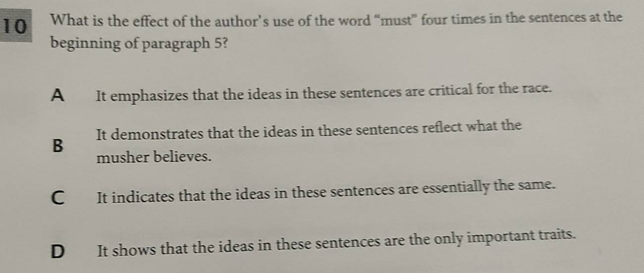 What is the effect of the author’s use of the word “must” four times in the sentences at the
beginning of paragraph 5?
A It emphasizes that the ideas in these sentences are critical for the race.
B It demonstrates that the ideas in these sentences reflect what the
musher believes.
C It indicates that the ideas in these sentences are essentially the same.
D It shows that the ideas in these sentences are the only important traits.