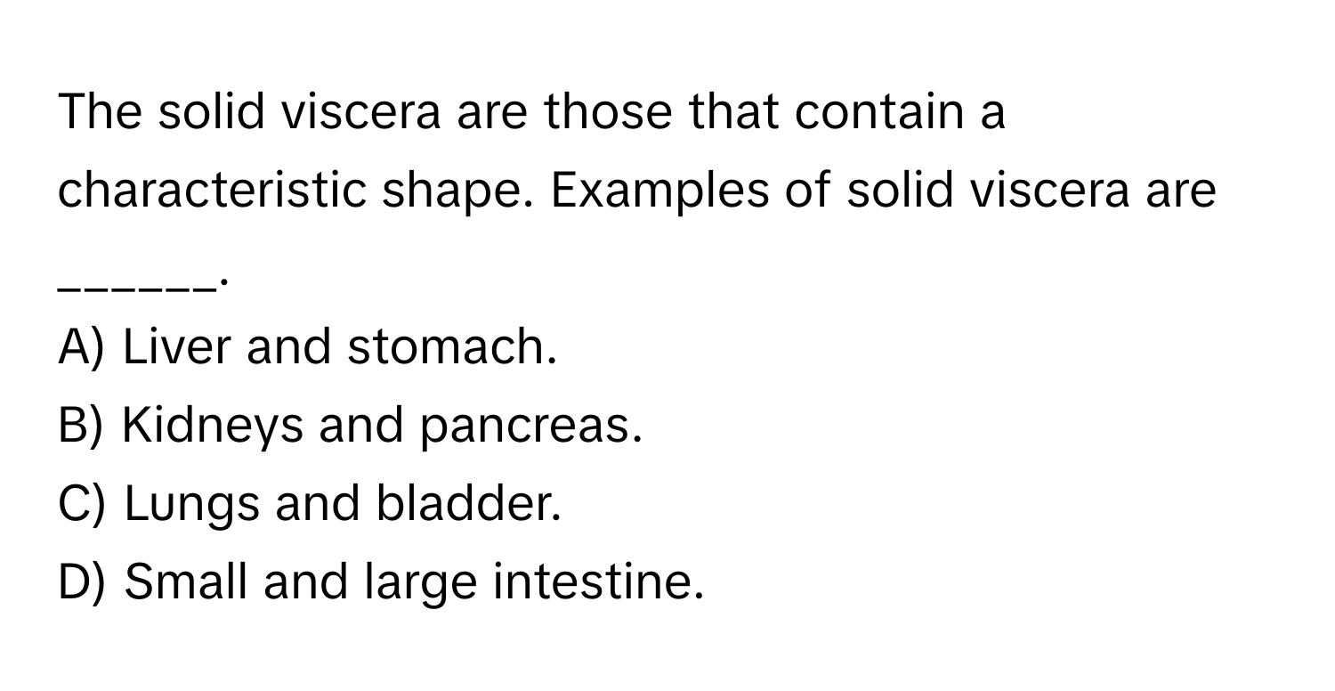 The solid viscera are those that contain a characteristic shape. Examples of solid viscera are ______.

A) Liver and stomach.
B) Kidneys and pancreas.
C) Lungs and bladder.
D) Small and large intestine.