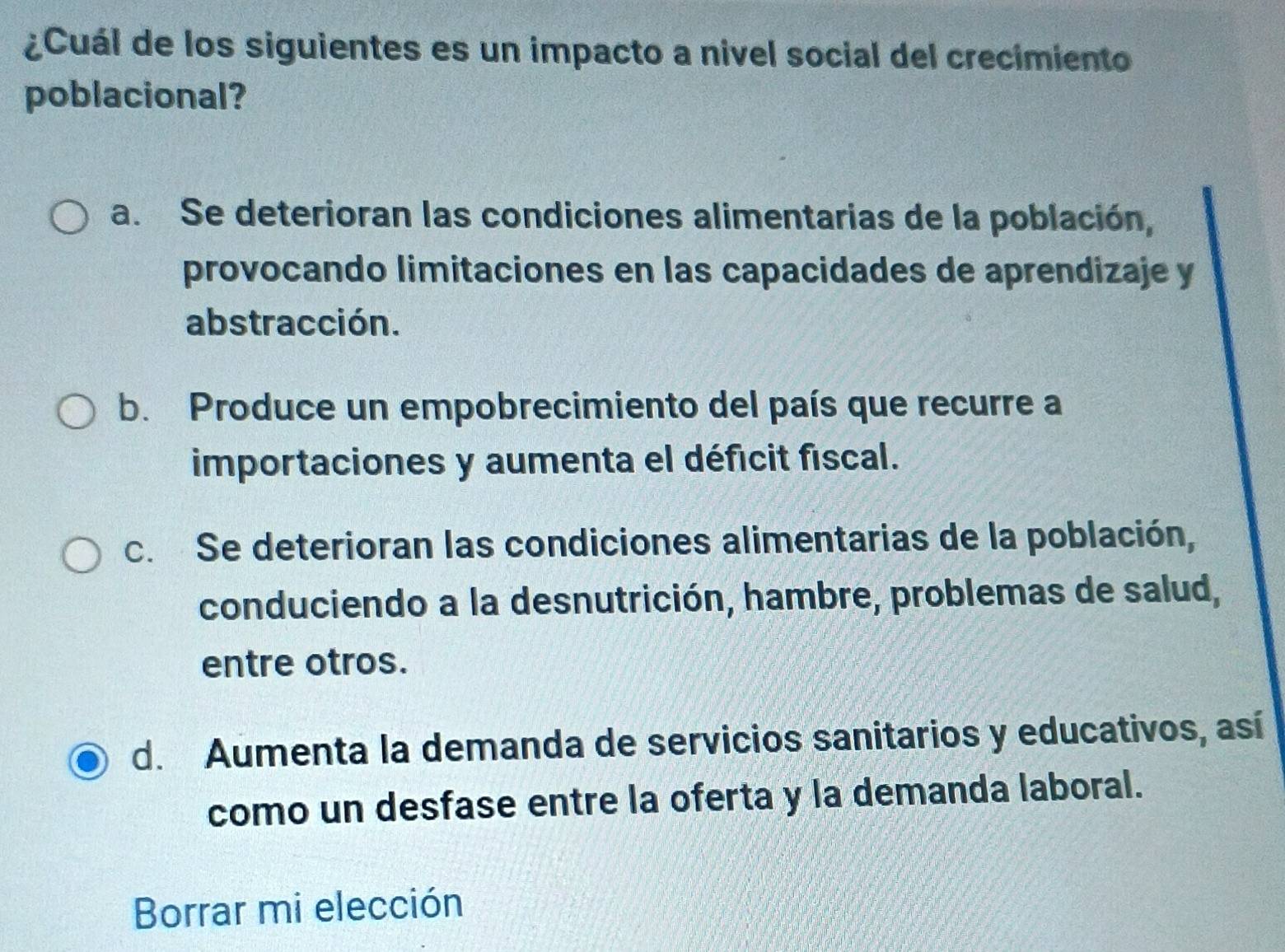 ¿Cuál de los siguientes es un impacto a nivel social del crecimiento
poblacional?
a. Se deterioran las condiciones alimentarias de la población,
provocando limitaciones en las capacidades de aprendizaje y
abstracción.
b. Produce un empobrecimiento del país que recurre a
importaciones y aumenta el déficit fiscal.
c. Se deterioran las condiciones alimentarias de la población,
conduciendo a la desnutrición, hambre, problemas de salud,
entre otros.
d. Aumenta la demanda de servicios sanitarios y educativos, así
como un desfase entre la oferta y la demanda laboral.
Borrar mi elección