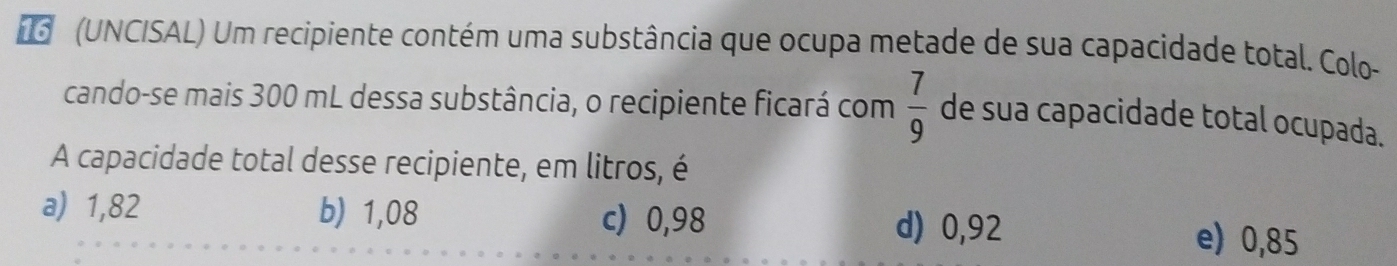 (UNCISAL) Um recipiente contém uma substância que ocupa metade de sua capacidade total. Colo-
cando-se mais 300 mL dessa substância, o recipiente ficará com  7/9  de sua capacidade total ocupada.
A capacidade total desse recipiente, em litros, é
a) 1,82 b) 1,08 d) 0,92
c) 0,98
e) 0,85