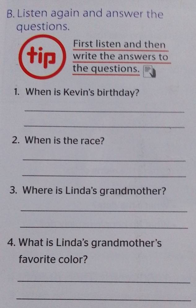 Listen again and answer the 
questions. 
First listen and then 
write the answers to 
tip the questions. 
1. When is Kevin's birthday? 
_ 
_ 
2. When is the race? 
_ 
_ 
3. Where is Linda's grandmother? 
_ 
_ 
4. What is Linda's grandmother's 
favorite color? 
_ 
_