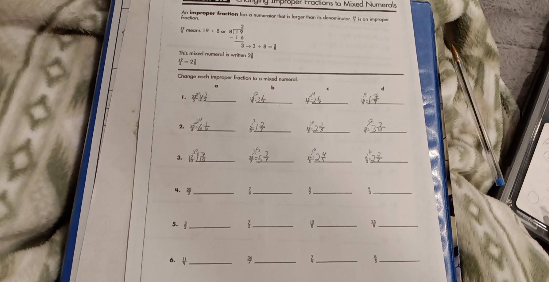 Chunging Improper Fractions to Mixed Numerals 
An improper fraction has a numerator that is larger than its denominator. is an improper 
fraction.
 19/8  mean 19/ 8 or beginarrayr 2 8encloselongdiv 19 -16 hline 3to 3+8=1endarray
This mixed numeral is written 2
 19/8 =2 3/8 
Change each improper fraction to a mixed numeral. 
a 
b 
C 
d 
_ 
_ 
__ 
1.
beginarrayr 9 16endarray =
__ 
__ 
2. 
_ 
_ 
__ 
3. 
4. _ 
_ 
__ 
5.  3/2  _ 
_3 
_ 
_ 
6. _ 
_ 
_ 
_