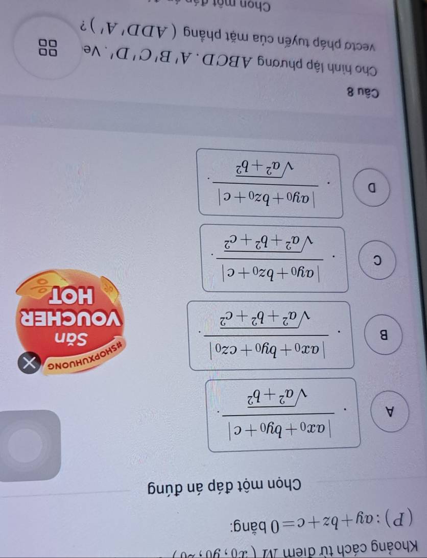 Khoảng cách từ điểm M (x_0,y_0,z_0)
(P): ay+bz+c=0 bằng:
Chọn một đáp án đúng
A.frac |ax_0+by_0+c|sqrt(a^2+b^2).
B frac |ax_0+by_0+cz_0|sqrt(a^2+b^2+c^2). 
#SHOPXUHUONG
Săn
VOUCHER
HOT
C frac |ay_0+bz_0+c|sqrt(a^2+b^2+c^2).
D frac |ay_0+bz_0+c|sqrt(a^2+b^2). 
Câu 8
Cho hình lập phương ABCD. A'B'C'D'. Ve
vectơ pháp tuyến của mặt phẳng (ADD'A') ?
Chon một đá