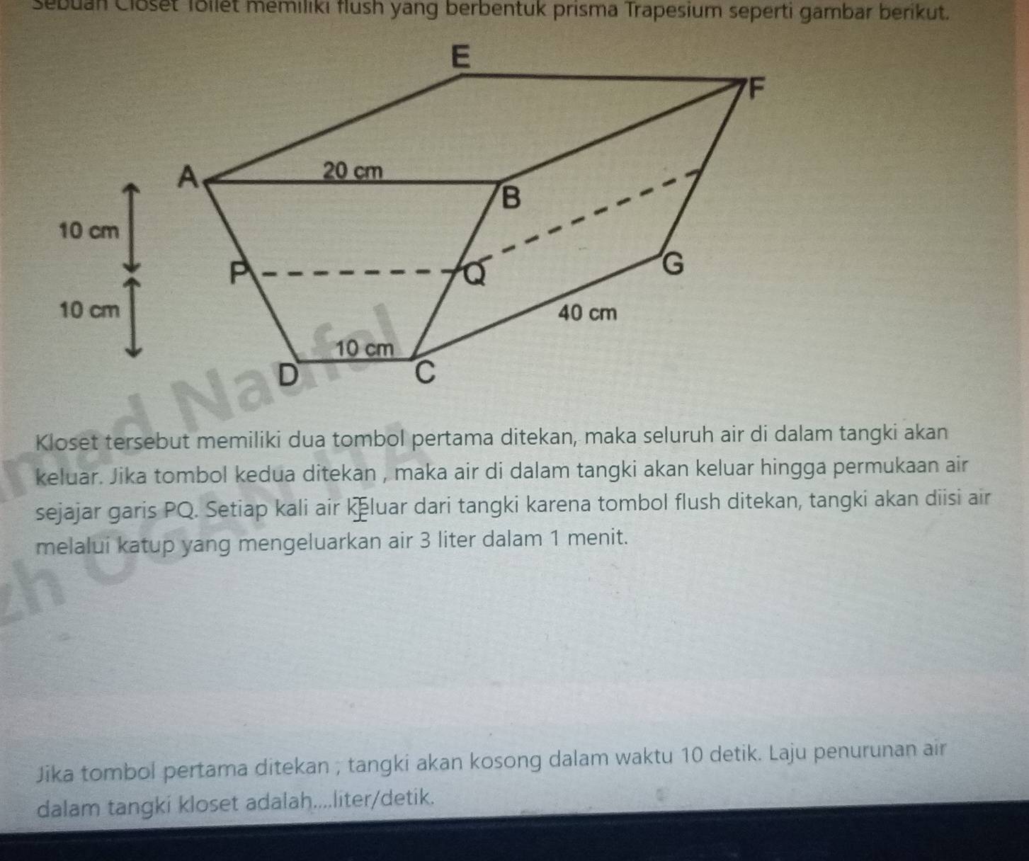 Sebuan Closet Töllet memiliki flush yang berbentuk prisma Trapesium seperti gambar berikut. 
Kloset tersebut memiliki dua tombol pertama ditekan, maka seluruh air di dalam tangki akan 
keluar. Jika tombol kedua ditekan , maka air di dalam tangki akan keluar hingga permukaan air 
sejajar garis PQ. Setiap kali air kluar dari tangki karena tombol flush ditekan, tangki akan diisi air 
melalui katup yang mengeluarkan air 3 liter dalam 1 menit. 
Jika tombol pertama ditekan ; tangki akan kosong dalam waktu 10 detik. Laju penurunan air 
dalam tangki kloset adalah....liter/detik.