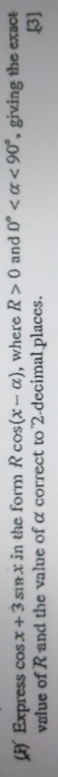 Express cos x+3sin x in the form Rcos (x-alpha ) , where R>0 and 0° <90° , giving the exact 
value of R and the value of α correct to 2 -decimal places. 
.[3]