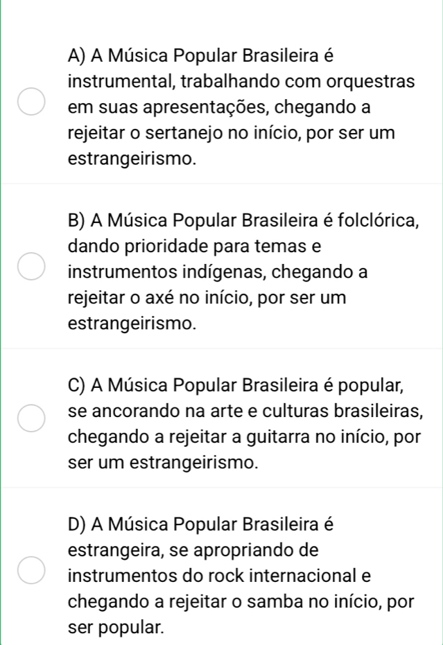 A) A Música Popular Brasileira é
instrumental, trabalhando com orquestras
em suas apresentações, chegando a
rejeitar o sertanejo no início, por ser um
estrangeirismo.
B) A Música Popular Brasileira é folclórica,
dando prioridade para temas e
instrumentos indígenas, chegando a
rejeitar o axé no início, por ser um
estrangeirismo.
C) A Música Popular Brasileira é popular,
se ancorando na arte e culturas brasileiras,
chegando a rejeitar a guitarra no início, por
ser um estrangeirismo.
D) A Música Popular Brasileira é
estrangeira, se apropriando de
instrumentos do rock internacional e
chegando a rejeitar o samba no início, por
ser popular.