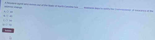 A Resident agent who moves out of the State of North Carolina has
address change. _business days to notify the Commissioner of Insurance of the
20
40
30
10
Submil