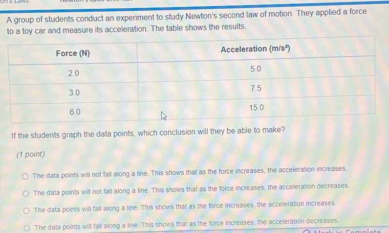 on S Laws
A group of students conduct an experiment to study Newton's second law of motion. They applied a force
to a toy car and measure its acceleration. The table shows the results.
If the students graph the data points, which conclusion will they be able to make?
(1 point)
The data points will not fall along a line. This shows that as the force increases, the acceleration increases.
The data points will not fall along a line. This shows that as the force increases, the acceleration decreases.
The data points will fall along a line. This shows that as the force increases, the acceleration increases.
The data points will fall along a line. This shows that as the force increases, the acceleration decreases.