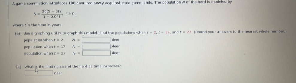 A game commission introduces 100 deer into newly acquired state game lands. The population N of the herd is modeled by
N= (20(5+3t))/1+0.04t , t≥ 0, 
where t is the time in years.
(a) Use a graphing utility to graph this model. Find the populations when t=2, t=17 , and t=27. (Round your answers to the nearest whole number.)
population when t=2 N= deer
population when t=17 N= | deer
population when t=27 N= | deer
(b) What is the limiting size of the herd as time increases?
deer