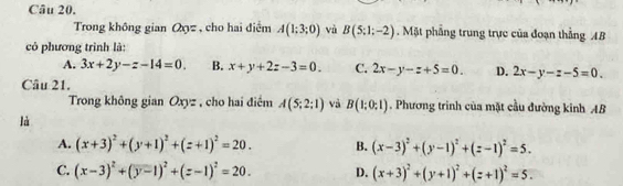 Trong không gian Qyz , cho hai điểm A(1;3;0) và B(5:1;-2). Mặt phầng trung trực của đoạn thẳng AB
có phương trình là:
A. 3x+2y-z-14=0. B. x+y+2z-3=0. C. 2x-y-z+5=0. D. 2x-y-z-5=0. 
Câu 21.
Trong không gian Oxyz , cho hai điểm A(5;2;1) và B(1;0;1). Phương trinh của mặt cầu đường kinh AB
là
A. (x+3)^2+(y+1)^2+(z+1)^2=20. B. (x-3)^2+(y-1)^2+(z-1)^2=5.
C. (x-3)^2+(y-1)^2+(z-1)^2=20. D. (x+3)^2+(y+1)^2+(z+1)^2=5.