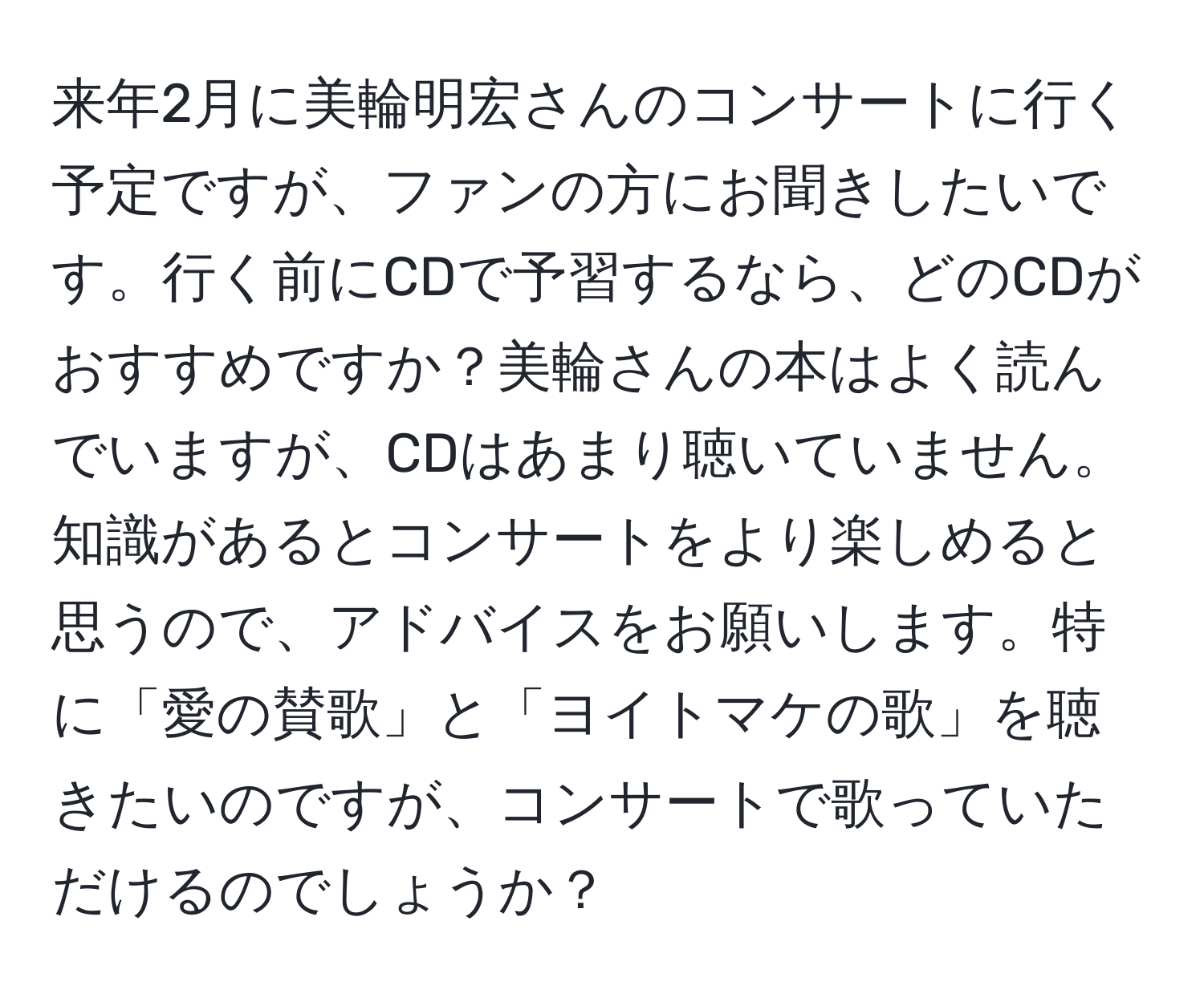 来年2月に美輪明宏さんのコンサートに行く予定ですが、ファンの方にお聞きしたいです。行く前にCDで予習するなら、どのCDがおすすめですか？美輪さんの本はよく読んでいますが、CDはあまり聴いていません。知識があるとコンサートをより楽しめると思うので、アドバイスをお願いします。特に「愛の賛歌」と「ヨイトマケの歌」を聴きたいのですが、コンサートで歌っていただけるのでしょうか？