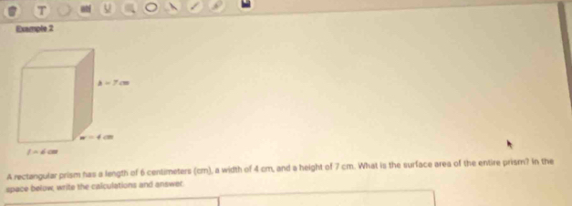 Example 2
A rectangular prism has a length of 6 centimeters (cm), a width of 4 cm, and a height of 7 cm. What is the surface area of the entire prism? in the
space below, write the calculations and answer.