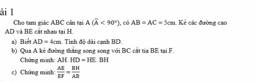 ài 1 
Cho tam giác ABC cân tại A(widehat A<90°) , có AB=AC=5cm.. Kẻ các đường cao
AD và BE cắt nhau tại H. 
a) Biết AD=4cm.. Tính độ dài cạnh BD. 
b) Qua A kẻ đường thăng song song với BC cắt tia BE tại F. 
Chứng minh: AH. HD=HE. BH
c) Chứng minh:  AE/EF = BH/AB 