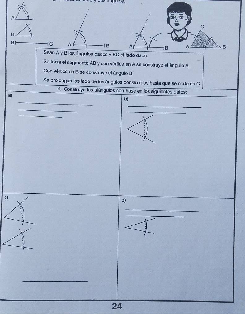 do s angulos .
C
A 1B A HB A B
Sean A y B los ánguios dados y BC el lado dado. 
Se traza el segmento AB y con vértice en A se construye el ángulo A. 
Con vértice en B se construye el ángulo B. 
Se prolongan los lado de los ángulos construidos hasta que se corte en C. 
4. Construye los triángulos con base en los siguientes datos: 
a) 
_ 
b) 
_ 
_ 
_ 
_ 
c) 
b) 
_ 
_ 
_ 
24