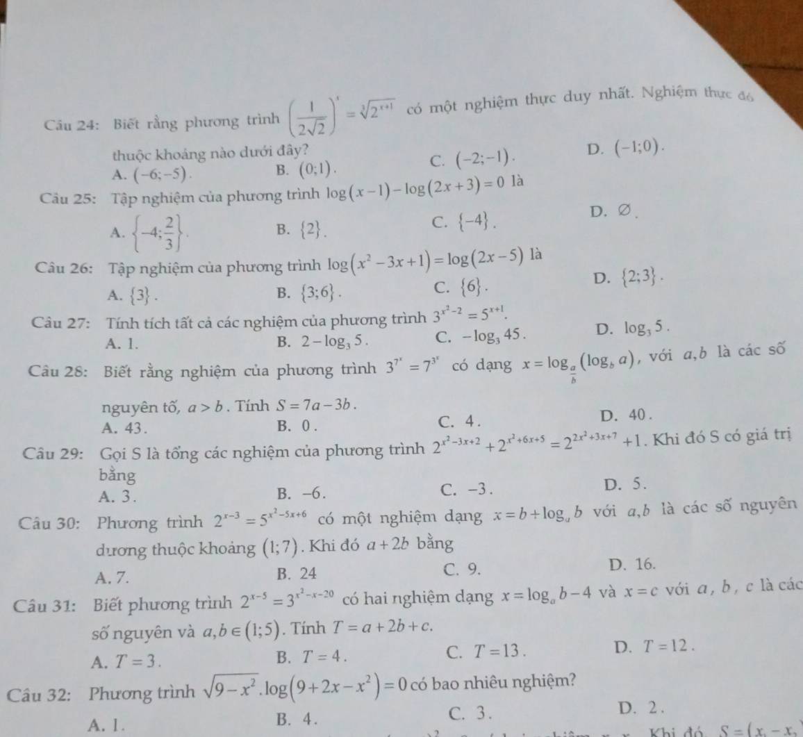 Cầu 24: Biết rằng phương trình ( 1/2sqrt(2) )^x=sqrt[3](2^(x+1)) có một nghiệm thực duy nhất. Nghiệm thực đó
thuộc khoảng nào dưới đây?
B.
A. (-6;-5). (0;1).
C. (-2;-1). D. (-1;0).
Câu 25: Tập nghiệm của phương trình log (x-1)-log (2x+3)=0 là
A.  -4; 2/3  .
D. ∅.
B.  2 .
C.  -4 .
Câu 26: Tập nghiệm của phương trình log (x^2-3x+1)=log (2x-5) là
D.  2;3 .
B.
A.  3 .  3;6 .
C.  6 .
Câu 27: Tính tích tất cả các nghiệm của phương trình 3^(x^2)-2=5^(x+1).
A. 1. B. 2-log _35. C. -log _345. D. log _35.
Cầu 28: Biết rằng nghiệm của phương trình 3^(7^x)=7^(3^x) có dạng x=log _ a/b (log _ba) , với a,b là các số
nguyên tố, a>b. Tính S=7a-3b.
A. 43. B. 0 . C. 4 . D. 40 .
Câu 29: Gọi S là tổng các nghiệm của phương trình 2^(x^2)-3x+2+2^(x^2)+6x+5=2^(2x^2)+3x+7+1. Khi đó S có giá trị
bằng
A. 3. B. -6. C. -3 . D. 5.
Câu 30: Phương trình 2^(x-3)=5^(x^2)-5x+6 có một nghiệm dạng x=b+log _ab với a,b là các số nguyên
dương thuộc khoảng (1;7). Khi đó a+2b bằng
A. 7. B. 24 C. 9. D. 16.
Câu 31: Biết phương trình 2^(x-5)=3^(x^2)-x-20 có hai nghiệm dạng x=log _ab-4 và x=c với a ,  b, c là các
số nguyên và a,b∈ (1;5). Tính T=a+2b+c.
A. T=3.
B. T=4.
C. T=13.
D. T=12.
Câu 32: Phương trình sqrt(9-x^2).log (9+2x-x^2)=0 có bao nhiêu nghiệm?
A. 1. B. 4. C. 3 .
D. 2 .
Khi đó S=(x,-x,