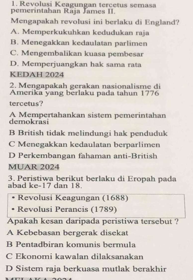 Revolusi Keagungan tercetus semasa
pemerintahan Raja James II.
Mengapakah revolusi ini berlaku di England?
A. Memperkukuhkan kedudukan raja
B. Menegakkan kedaulatan parlimen
C. Mengembalikan kuasa pembesar
D. Memperjuangkan hak sama rata
KEDAH 2024
2. Mengapakah gerakan nasionalisme di
Amerika yang berlaku pada tahun 1776
tercetus?
A Mempertahankan sistem pemerintahan
demokrasi
B British tidak melindungi hak penduduk
C Menegakkan kedaulatan berparlimen
D Perkembangan fahaman anti-British
MUAR 2024
3. Peristiwa berikut berlaku di Eropah pada
abad ke- 17 dan 18.
Revolusi Keagungan (1688)
Revolusi Perancis (1789)
Apakah kesan daripada peristiwa tersebut ?
A Kebebasan bergerak disekat
B Pentadbiran komunis bermula
C Ekonomi kawalan dilaksanakan
D Sistem raja berkuasa mutlak berakhir