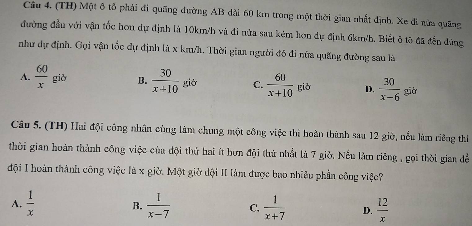 (TH) Một ô tô phải đi quãng đường AB dài 60 km trong một thời gian nhất định. Xe đi nửa quãng
đường đầu với vận tốc hơn dự định là 10km/h và đi nửa sau kém hơn dự định 6km/h. Biết ô tô đã đến đúng
như dự định. Gọi vận tốc dự định là x km/h. Thời gian người đó đi nửa quãng đường sau là
A.  60/x  giờ
B.  30/x+10  giò
C.  60/x+10  giờ
D.  30/x-6  giò
Câu 5. (TH) Hai đội công nhân cùng làm chung một công việc thì hoàn thành sau 12 giờ, nếu làm riêng thì
thời gian hoàn thành công việc của đội thứ hai ít hơn đội thứ nhất là 7 giờ. Nếu làm riêng , gọi thời gian đề
đội I hoàn thành công việc là x giờ. Một giờ đội II làm được bao nhiêu phần công việc?
A.  1/x   1/x-7 
B.
C.  1/x+7   12/x 
D.