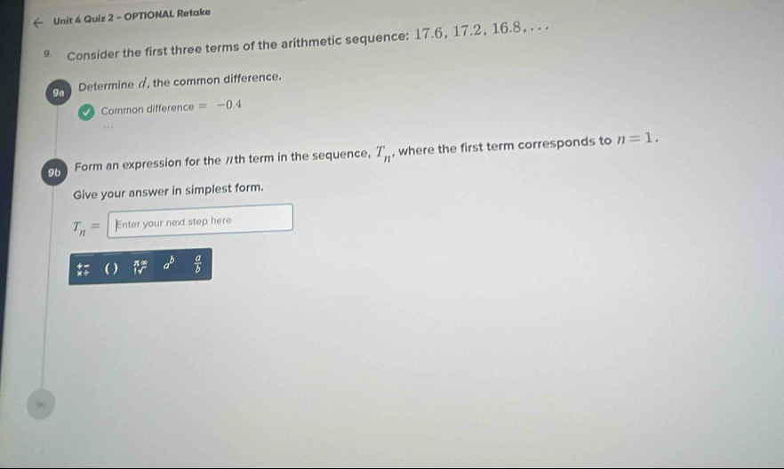 OPTIONAL Retake 
* Consider the first three terms of the arithmetic sequence: 17.6, 17.2, 16.8, . . . 
9a Determine d, the common difference. 
Common difference =-0.4
o5 Form an expression for the ½th term in the sequence, T_n , where the first term corresponds to n=1. 
Give your answer in simplest form.
T_n= Enter your next step here
beginarrayr π x 1sqrt()endarray a^b  a/b 
96