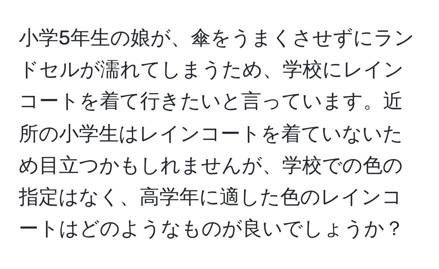 小学5年生の娘が、傘をうまくさせずにランドセルが濡れてしまうため、学校にレインコートを着て行きたいと言っています。近所の小学生はレインコートを着ていないため目立つかもしれませんが、学校での色の指定はなく、高学年に適した色のレインコートはどのようなものが良いでしょうか？