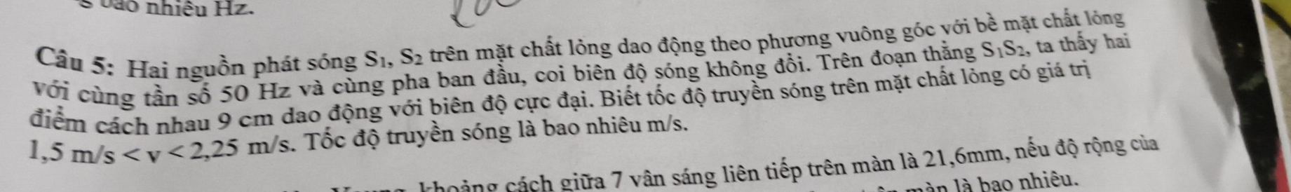 vào nhiệu Hz. 
Câu 5: Hai nguồn phát sóng S_1, S_2 trên mặt chất lỏng dao động theo phương vuông góc với bề mặt chất lỏng 
với cùng tần số 50 Hz và cùng pha ban đầu, coi biên độ sóng không đổi. Trên đoạn thằng S_1S_2 , ta thấy hai 
điểm cách nhau 9 cm dao động với biên độ cực đại. Biết tốc độ truyền sóng trên mặt chất lỏng có giá trị
1,5m/s . Tốc độ truyền sóng là bao nhiêu m/s. 
noảng cách giữa 7 vân sáng liên tiếp trên màn là 21, 6mm, nếu độ rộng của 
làn là bao nhiêu.