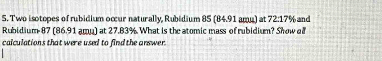 Two isotopes of rubidium ocur naturally, Rubidium 85 (84.91 amu) at 72:17% and 
Rubidium- 87 (86.91 amu) at 27.83% What is the atomic mass of rubidium? Show all 
calculations that were used to find the answer.