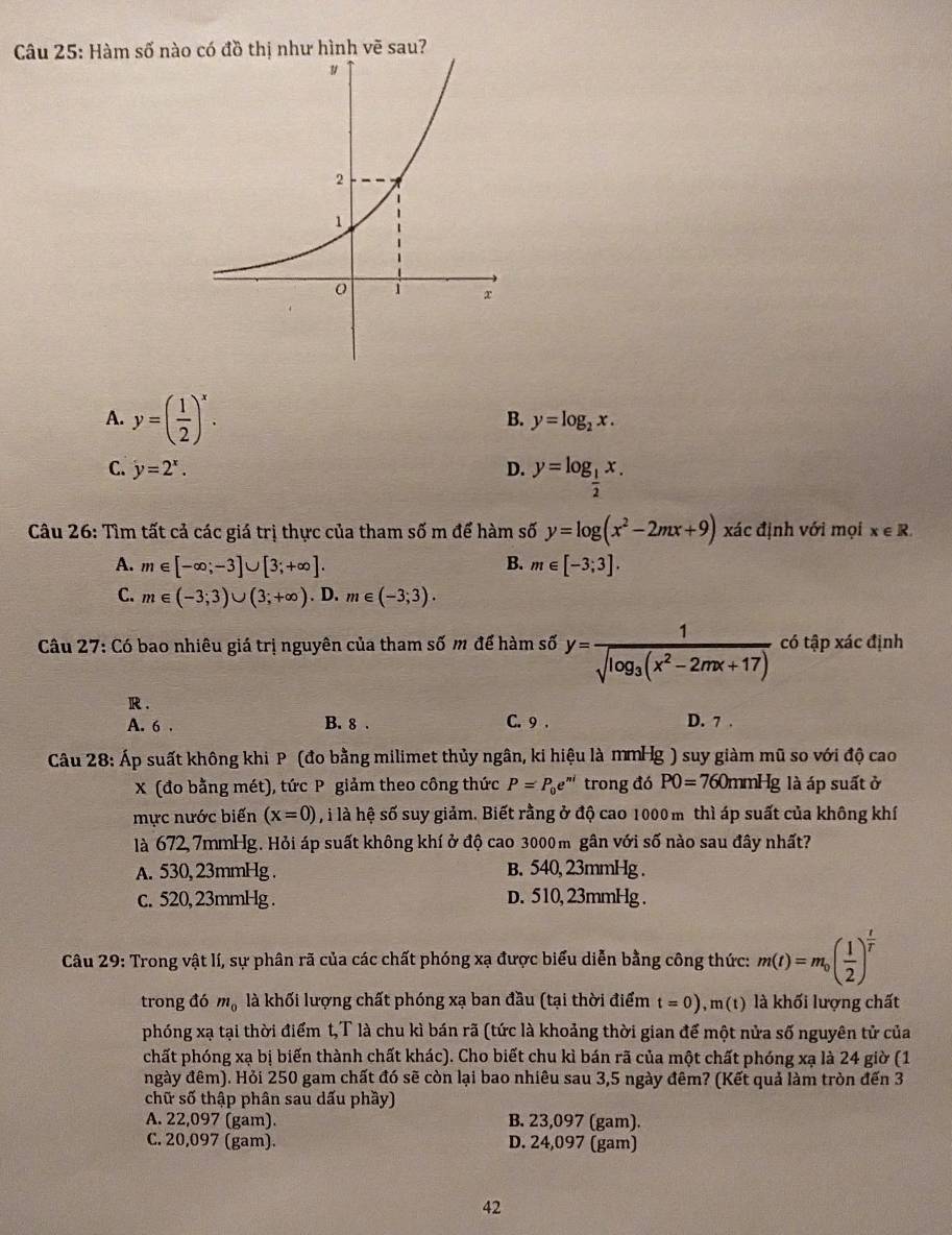 Hàm số nào có đồ thị như hình vẽ sau?
A. y=( 1/2 )^x.
B. y=log _2x.
C. y=2^x. D. y=log _ 1/2 x.
Câu 26: Tìm tất cả các giá trị thực của tham số m để hàm số y=log (x^2-2mx+9) xác định với mọi x∈ R.
A. m∈ [-∈fty ;-3]∪ [3;+∈fty ]. B. m∈ [-3;3].
C. m∈ (-3;3)∪ (3;+∈fty ). D. m∈ (-3;3).
*  Câu 27: Có bao nhiêu giá trị nguyên của tham số m để hàm số y=frac 1sqrt(log _3)(x^2-2mx+17) có tập xác định
R .
A. 6 . B. 8 . C. 9 . D. 7 .
Câu 28: Áp suất không khi P (đo bằng milimet thủy ngân, ki hiệu là mmHg ) suy giàm mũ so với độ cao
X (đo bằng mét), tức P giảm theo công thức P=P_0e^(ni) trong đó P0=760 mmHg là áp suất ở
mực nước biến (x=0) , i là hệ số suy giảm. Biết rằng ở độ cao 1000 m thì áp suất của không khí
là 672, 7mmHg. Hỏi áp suất không khí ở độ cao 3000 m gân với số nào sau đây nhất?
A. 530, 23mmHg . B. 540, 23mmHg .
c. 520, 23mmHg . D. 510, 23mmHg .
Câu 29: Trong vật lí, sự phân rã của các chất phóng xạ được biểu diễn bằng công thức: m(t)=m_0( 1/2 )^ t/t 
trong đó m_0 là khối lượng chất phóng xạ ban đầu (tại thời điểm t=0),m(t) là khối lượng chất
phóng xạ tại thời điểm t,T là chu kì bán rã (tức là khoảng thời gian để một nửa số nguyên tử của
chất phóng xạ bị biến thành chất khác). Cho biết chu kì bán rã của một chất phóng xạ là 24 giờ (1
ngày đêm). Hỏi 250 gam chất đó sẽ còn lại bao nhiêu sau 3,5 ngày đêm? (Kết quả làm tròn đến 3
chữ số thập phân sau dấu phầy)
A. 22,097 (gam). B. 23,097 (gam).
C. 20,097 (gam). D. 24,097 (gam)
42