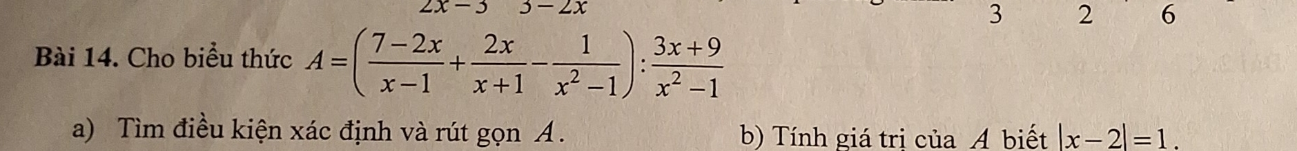 2x-3 3-2x
3 2 6
Bài 14. Cho biểu thức A=( (7-2x)/x-1 + 2x/x+1 - 1/x^2-1 ): (3x+9)/x^2-1 
a) Tìm điều kiện xác định và rút gọn A. b) Tính giá tri của A biết |x-2|=1.