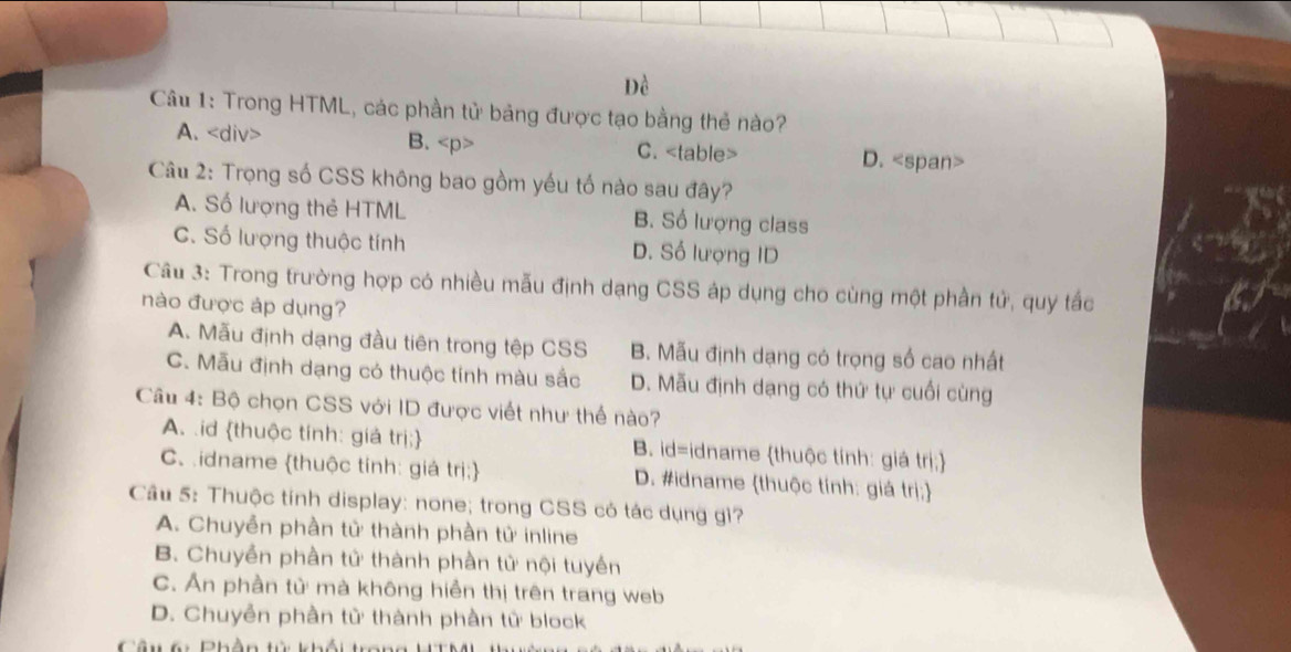 Đề
Câu 1: Trong HTML, các phần tử bảng được tạo bằng thẻ nào?
A. B. C. D.
Câu 2: Trọng số CSS không bao gồm yếu tố nào sau đây?
A. Số lượng thẻ HTML B. Số lượng class
C. Số lượng thuộc tính D. Số lượng ID
Câu 3: Trong trường hợp có nhiều mẫu định dạng CSS áp dụng cho cùng một phần tử, quy tắc
nào được áp dụng?
A. Mẫu định dạng đầu tiên trong tệp CSS B. Mẫu định dạng có trọng số cao nhất
C. Mẫu định dạng có thuộc tính màu sắc D. Mẫu định dạng có thứ tự cuối cùng
Câu 4: Bộ chọn CSS với ID được viết như thể nào?
A. id thuộc tính: giả trị; B. id=idname thuộc tính: giá trị;
C. idname thuộc tính: giá trị D. #idname thuộc tính: giá trị;
Câu 5: Thuộc tính display: none; trong CSS có tác dụng gì?
A. Chuyễn phần tử thành phần tử inline
B. Chuyền phần tử thành phần tử nội tuyền
C. Ấn phần tử mà không hiển thị trên trang web
D. Chuyển phần tử thành phần tử block