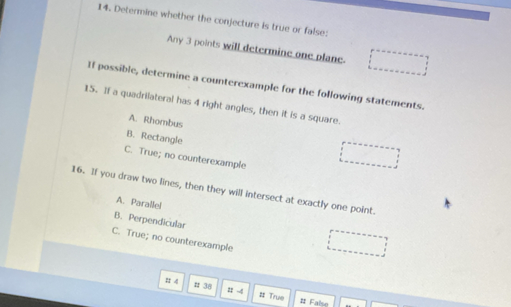 Determine whether the conjecture is true or false:
Any 3 points will determine one plane. ..... 
If possible, determine a counterexample for the following statements.
15. If a quadrilateral has 4 right angles, then it is a square.
A. Rhombus
B. Rectangle
C. True; no counterexample
16. If you draw two lines, then they will intersect at exactly one point.
A. Parallel
B. Perpendicular
C. True; no counterexample
:: 4 # 38 : -4 #: True
# False