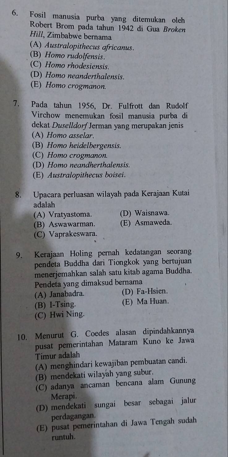 Fosil manusia purba yang ditemukan oleh
Robert Brom pada tahun 1942 di Gua Broken
Hill, Zimbabwe bernama
(A) Australopithecus africanus.
(B) Homo rudolfensis.
(C) Homo rhodesiensis.
(D) Homo neanderthalensis.
(E) Homo crogmanon.
7. Pada tahun 1956, Dr. Fulfrott dan Rudolf
Virchow menemukan fosil manusia purba di
dekat Duselldorf Jerman yang merupakan jenis
(A) Homo asselar.
(B) Homo heidelbergensis.
(C) Homo crogmanon.
(D) Homo neandherthalensis.
(E) Australopithecus boisei.
8. Upacara perluasan wilayah pada Kerajaan Kutai
adalah
(A) Vratyastoma. (D) Waisnawa.
(B) Aswawarman. (E) Asmaweda.
(C) Vaprakeswara.
9. Kerajaan Holing pernah kedatangan seorang
pendeta Buddha dari Tiongkok yang bertujuan
menerjemahkan salah satu kitab agama Buddha.
Pendeta yang dimaksud bernama
(A) Janabadra. (D) Fa-Hsien.
(B) I-Tsing. (E) Ma Huan.
(C) Hwi Ning.
10. Menurut G. Coedes alasan dipindahkannya
pusat pemerintahan Mataram Kuno ke Jawa
Timur adalah
(A) menghindari kewajiban pembuatan candi.
(B) mendekati wilayah yang subur.
(C) adanya ancaman bencana alam Gunung
Merapi.
(D) mendekati sungai besar sebagai jalur
perdagangan.
(E) pusat pemerintahan di Jawa Tengah sudah
runtuh.