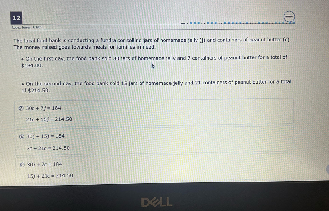 Lopez Torres, Arleth
The local food bank is conducting a fundraiser selling jars of homemade jelly (j) and containers of peanut butter (c).
The money raised goes towards meals for families in need.
On the first day, the food bank sold 30 jars of homemade jelly and 7 containers of peanut butter for a total of
184.00.
On the second day, the food bank sold 15 jars of homemade jelly and 21 containers of peanut butter for a total
of $214.50.
A 30c+7j=184
21c+15j=214.50
B 30j+15j=184
7c+21c=214.50
30j+7c=184
15j+21c=214.50
Dell