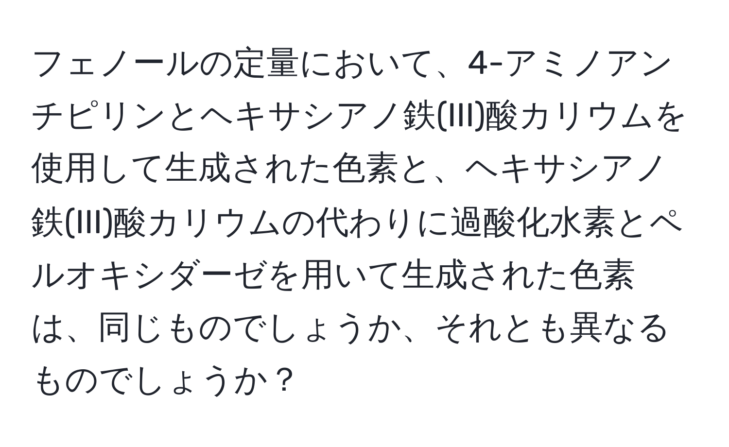 フェノールの定量において、4-アミノアンチピリンとヘキサシアノ鉄(III)酸カリウムを使用して生成された色素と、ヘキサシアノ鉄(III)酸カリウムの代わりに過酸化水素とペルオキシダーゼを用いて生成された色素は、同じものでしょうか、それとも異なるものでしょうか？