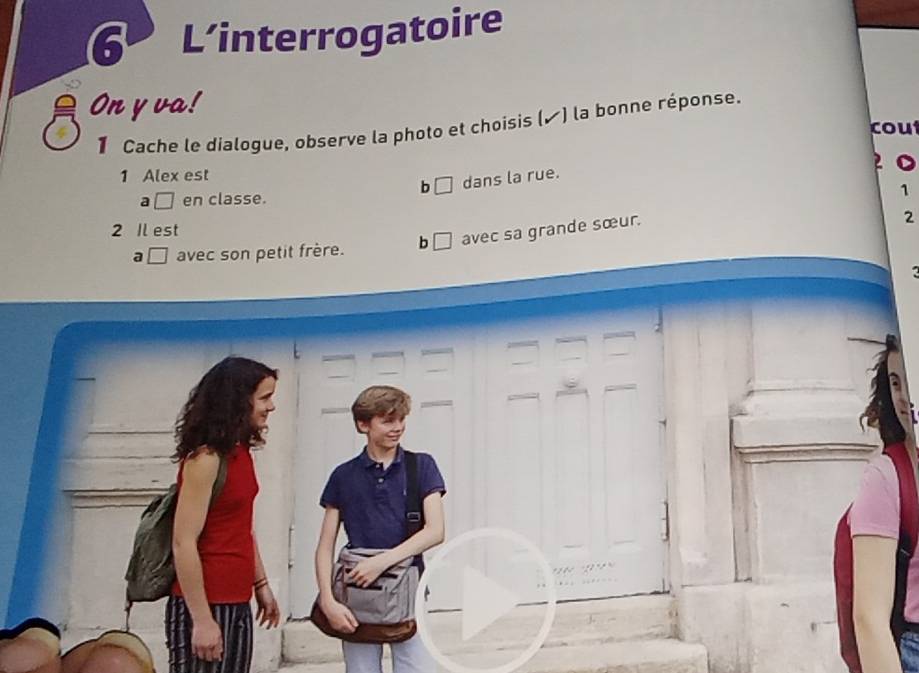 L’interrogatoire
On y va!
1 Cache le dialogue, observe la photo et choisis (▲) la bonne réponse.
cou
1 Alex est
b □ dans la rue.
a □ en classe.
1
2
2 Il est
a □ avec son petit frère. b □ avec sa grande sœur.