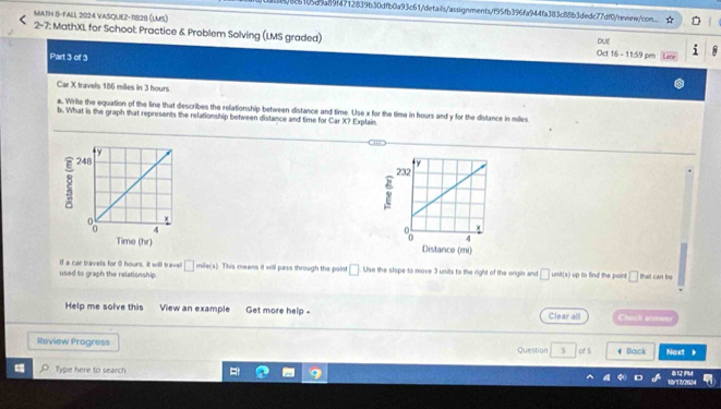 1/8c5105d9a89f4712839b30dfb0a93c61/details/assignments/f95fb396fa944fa383c88b3dedc77df0/review/con 
MATH B-FALL 2024 VASQUEZ-1828 (LMS) 
2-7: MathXL for School: Practice & Problem Solving (LMS graded) DUE 
Part 3 of 3 
Oct 16 - 11:59 pm 
Car X travels 186 miles in 3 hours
a. Write the equation of the line that describes the relationship between distance and time. Use x for the time in hours and y for the distance in miles
b. What is the graph that represents the relationship between distance and time for Car X? Explain 
Time (hr) 
If a car travels for 0 hours, it will travell □ 
used to graph the relationship mile(s). This means it will pass through the point □ Use the slope to move 3 units to the right of the origin and □ unit(s) up to find the point □ that can be 
Help me solve this View an example Get more help - Clear all Chack arawer 
Review Progress Question 5 of 5 # Back Next 》 
Type here to search