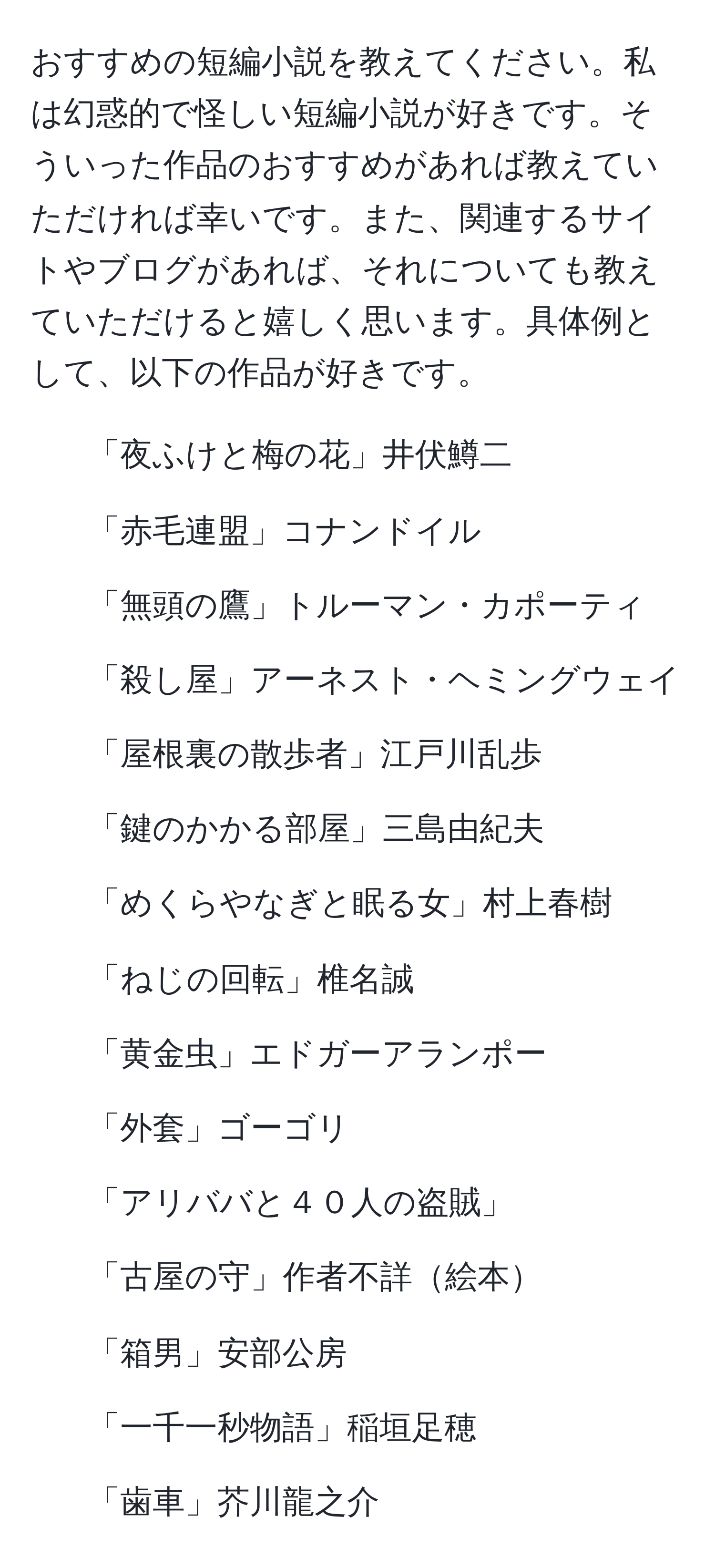 おすすめの短編小説を教えてください。私は幻惑的で怪しい短編小説が好きです。そういった作品のおすすめがあれば教えていただければ幸いです。また、関連するサイトやブログがあれば、それについても教えていただけると嬉しく思います。具体例として、以下の作品が好きです。  
- 「夜ふけと梅の花」井伏鱒二  
- 「赤毛連盟」コナンドイル  
- 「無頭の鷹」トルーマン・カポーティ  
- 「殺し屋」アーネスト・ヘミングウェイ  
- 「屋根裏の散歩者」江戸川乱歩  
- 「鍵のかかる部屋」三島由紀夫  
- 「めくらやなぎと眠る女」村上春樹  
- 「ねじの回転」椎名誠  
- 「黄金虫」エドガーアランポー  
- 「外套」ゴーゴリ  
- 「アリババと４０人の盗賊」  
- 「古屋の守」作者不詳絵本  
- 「箱男」安部公房  
- 「一千一秒物語」稲垣足穂  
- 「歯車」芥川龍之介