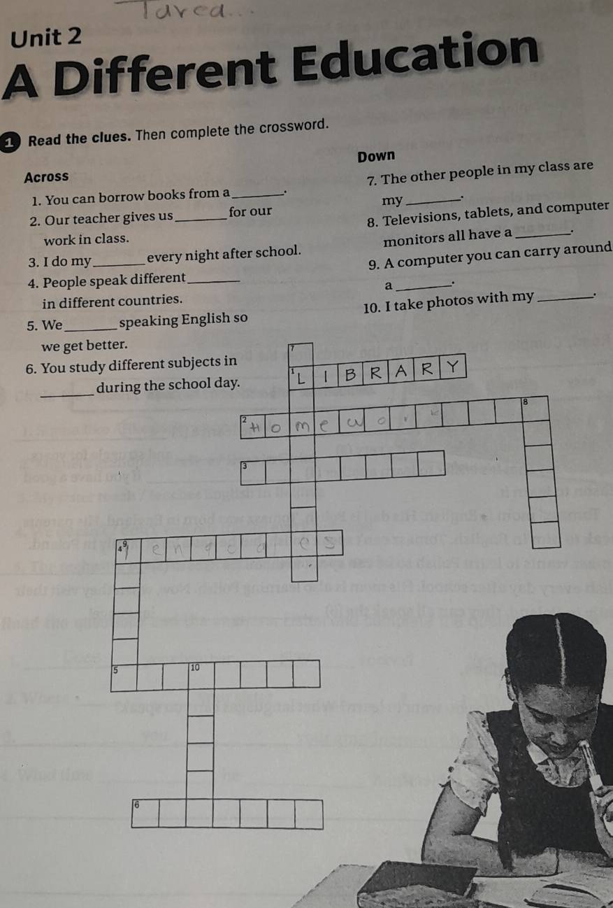 A Different Education 
1 Read the clues. Then complete the crossword. 
Down 
Across 
7. The other people in my class are 
1. You can borrow books from a_ 
my_ 
8. Televisions, tablets, and computer 
2. Our teacher gives us _for our 
work in class. 
3. I do my _every night after school. monitors all have a_ 
`. 
9. A computer you can carry around 
4. People speak different_ 
a _. 
in different countries. 
5. Weso 10. I take photos with my_ 
. 
we get better. 
6. You 
_