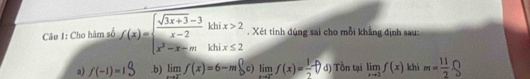 Cho hàm số f(x)= x)= frac sqrt(3)x-3x-2 khix>2 x^2-x-mkhix≤ 2endarray.   . Xét tính đúng sai cho mỗi khẳng định sau:
a) f(-1)=1 .b) limlimits _xto 2^-f(x)=6-m limlimits _xto 2^+f(x)= 1/2  d) Tồn tại limlimits _xto 2f(x) khi m= 11/2 .bigcirc