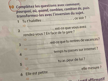 Complétez les questions avec comment, 
pourquoi, où, quand, combien, combien de, puis 
transformez-les avec l’inversion du sujet. 
_ 
1 Tu t’habilles _, ce soir ? 
2 _est-ce que vous avez 
_ 
rendez-vous ? En face de la gare ? 
_ 
3 _est-ce que tu rentres de vacances ? 
_ 
4 _temps tu passes sur internet ? 
5 __tu as peur de lui ? 
6 Elle est petite. _elle mesure ? 
atif affirmatif