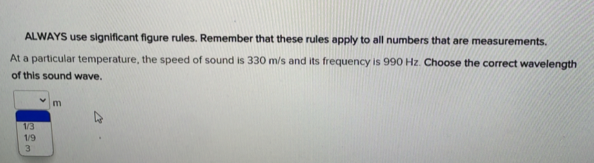 ALWAYS use significant figure rules. Remember that these rules apply to all numbers that are measurements.
At a particular temperature, the speed of sound is 330 m/s and its frequency is 990 Hz. Choose the correct wavelength
of this sound wave.
□ m
1/3
1/9
3