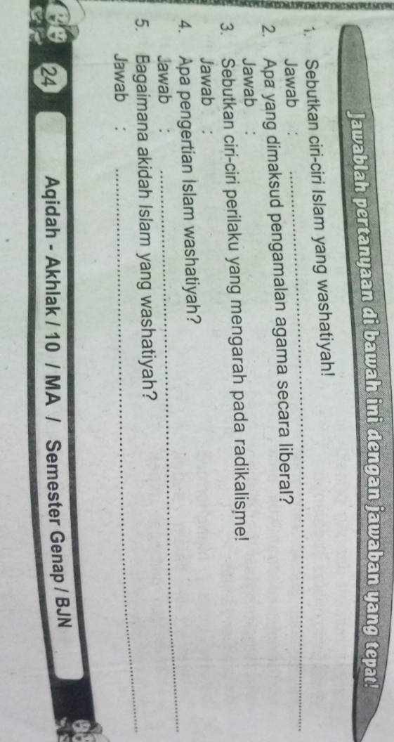 Jawablah pertanyaan di bawah ini dengan jawaban yang tepat! 
_ 
1. Sebutkan ciri-ciri Islam yang washatiyah! 
Jawab: 
2. Apa yang dimaksud pengamalan agama secara liberal? 
Jawab : 
3. Sebutkan ciri-ciri perilaku yang mengarah pada radikalisme! 
Jawab €： 
4. Apa pengertian Islam washatiyah? 
Jawab €: 
_ 
5. Bagaimana akidah Islam yang washatiyah? 
Jawab: 
24 
Aqidah - Akhlak / 10 / MA / Semester Genap / BJN