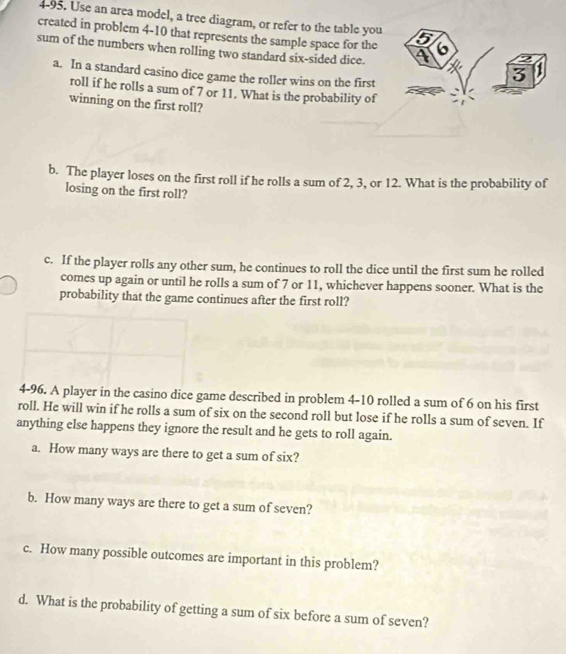 4-95. Use an area model, a tree diagram, or refer to the table you 
created in problem 4-10 that represents the sample space for the 
sum of the numbers when rolling two standard six-sided dice. 
a. In a standard casino dice game the roller wins on the first 
roll if he rolls a sum of 7 or 11. What is the probability of 
winning on the first roll? 
b. The player loses on the first roll if he rolls a sum of 2, 3, or 12. What is the probability of 
losing on the first roll? 
c. If the player rolls any other sum, he continues to roll the dice until the first sum he rolled 
comes up again or until he rolls a sum of 7 or 11, whichever happens sooner. What is the 
probability that the game continues after the first roll? 
4-96. A player in the casino dice game described in problem 4-10 rolled a sum of 6 on his first 
roll. He will win if he rolls a sum of six on the second roll but lose if he rolls a sum of seven. If 
anything else happens they ignore the result and he gets to roll again. 
a. How many ways are there to get a sum of six? 
b. How many ways are there to get a sum of seven? 
c. How many possible outcomes are important in this problem? 
d. What is the probability of getting a sum of six before a sum of seven?