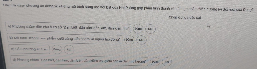 Hãy lựa chọn phương án đủng về những mô hình sáng tạo nổi bật của Hải Phòng góp phần hình thành và tiếp tục hoàn thiện đường lối đổi mới của Đảng?
Chọn đúng hoặc sai
a) Phương châm dân chủ ở cơ sở "Dân biết, dân bàn, dân làm, dân kiểm tra" Đúng Sai
b) Mô hình "Khoán sản phẩm cuối cùng đến nhóm và người lao động" Đúng Sai
c) Cả 3 phương án trên Đúng Sai
d) Phương châm "Dân biết, dân làm, dân bàn, dân kiểm tra, giám sát và dân thụ hưởng" Đúng Sai