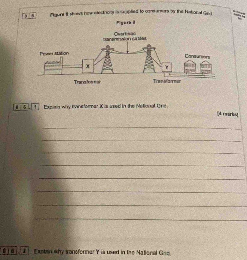 Figure 8 shows how electricity is supplied to consumers by the National Grid. 
6 Explain why transformer X is used in the National Grid. 
[4 marks] 
_ 
_ 
_ 
_ 
_ 
_ 
_ 
_ 
a Explain why transformer Y is used in the National Grid.