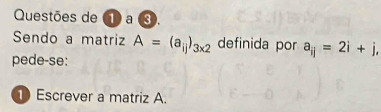 Questões de ① a ③. 
Sendo a matriz A=(a_ij)_3* 2 definida por a_ij=2i+j, 
pede-se: 
1 Escrever a matriz A.