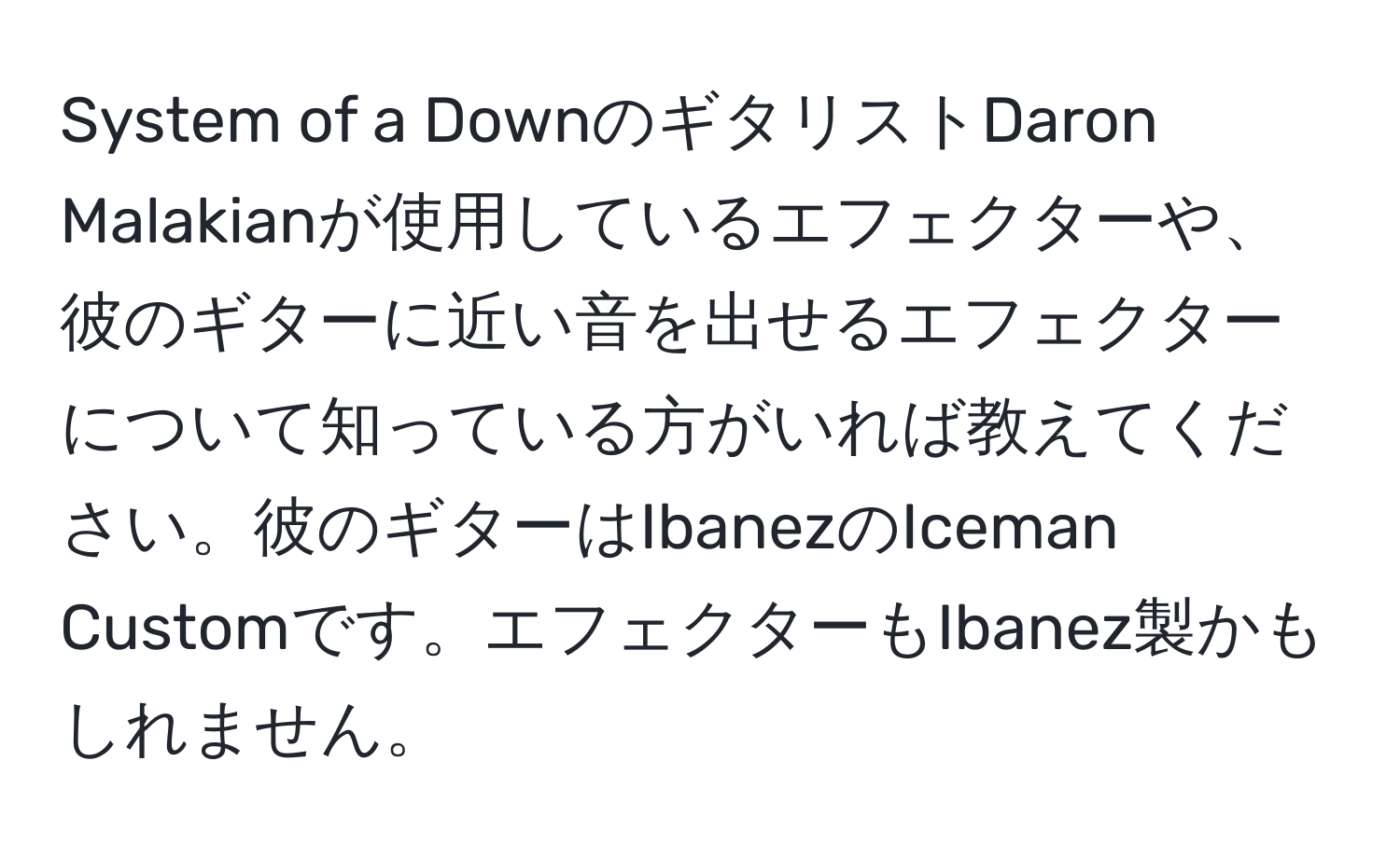 System of a DownのギタリストDaron Malakianが使用しているエフェクターや、彼のギターに近い音を出せるエフェクターについて知っている方がいれば教えてください。彼のギターはIbanezのIceman Customです。エフェクターもIbanez製かもしれません。